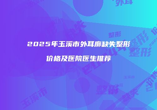 2025年玉溪市外耳廓缺失整形价格及医院医生推荐