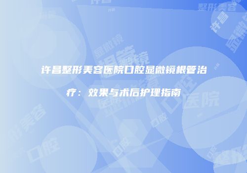 许昌整形美容医院口腔显微镜根管治疗：效果与术后护理指南