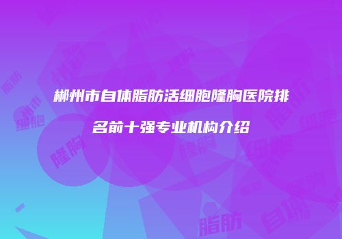 郴州市自体脂肪活细胞隆胸医院排名前十强专业机构介绍