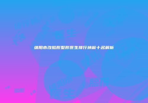 绵阳市改脸形整形医生排行榜前十名解析