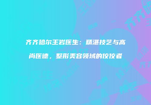 齐齐哈尔王岩医生：精湛技艺与高尚医德，整形美容领域的佼佼者