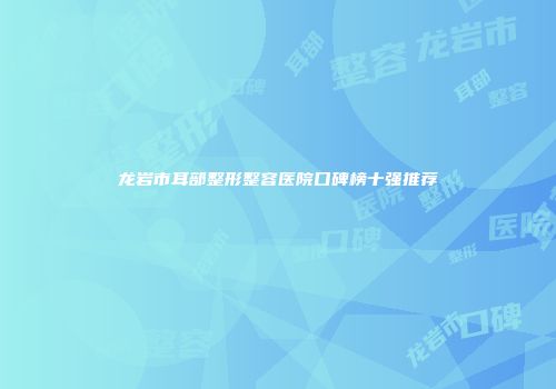 龙岩市耳部整形整容医院口碑榜十强推荐