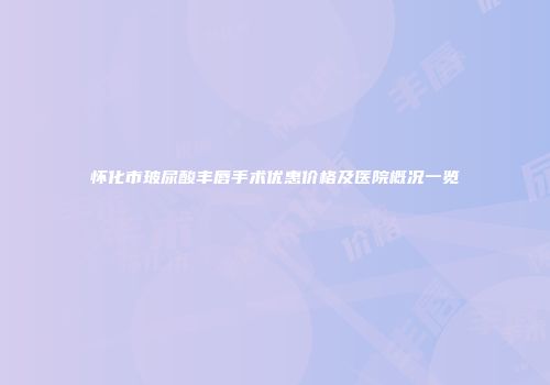 怀化市玻尿酸丰唇手术优惠价格及医院概况一览