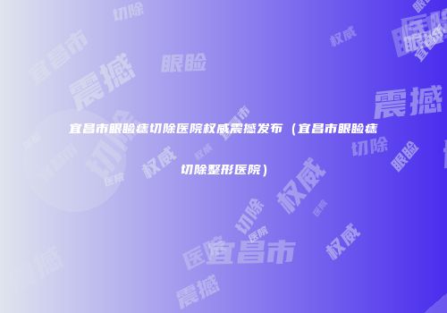 宜昌市眼睑痣切除医院权威震撼发布（宜昌市眼睑痣切除整形医院）