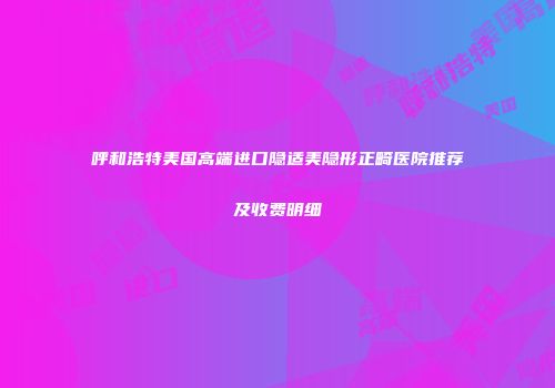 呼和浩特美国高端进口隐适美隐形正畸医院推荐及收费明细