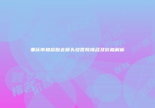 重庆市玻尿酸去额头纹医院排名及价格解析