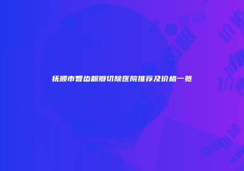 抚顺市智齿龈瓣切除医院推荐及价格一览