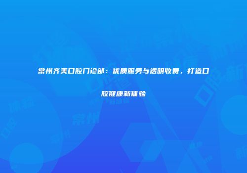 常州齐美口腔门诊部：优质服务与透明收费，打造口腔健康新体验