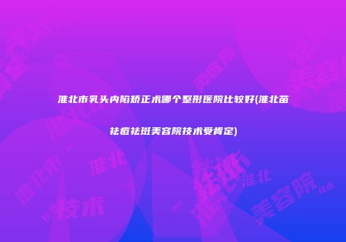 淮北市乳头内陷矫正术哪个整形医院比较好(淮北苗祛痘祛斑美容院技术受肯定)