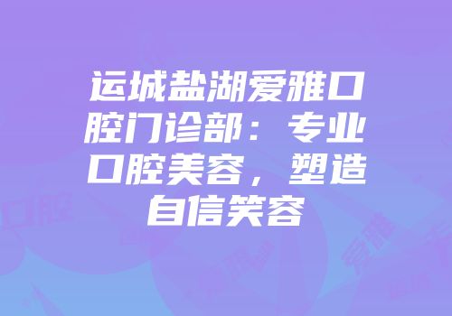 运城盐湖爱雅口腔门诊部：专业口腔美容，塑造自信笑容