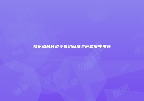 扬州植骨种植牙价格解析与医院医生推荐