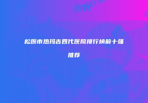 松原市热玛吉四代医院排行榜前十强推荐