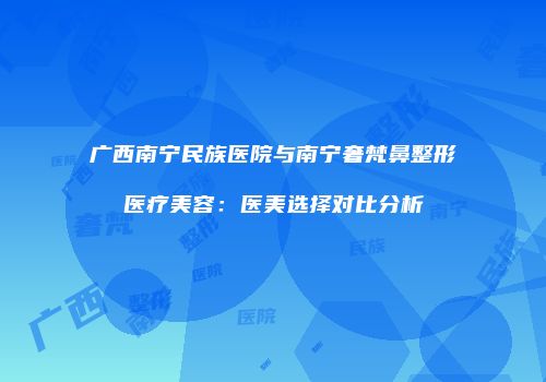 广西南宁民族医院与南宁奢梵鼻整形医疗美容：医美选择对比分析