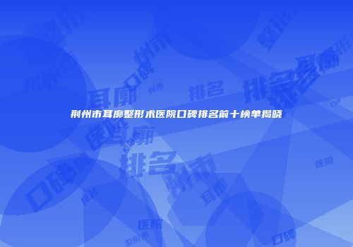 荆州市耳廓整形术医院口碑排名前十榜单揭晓