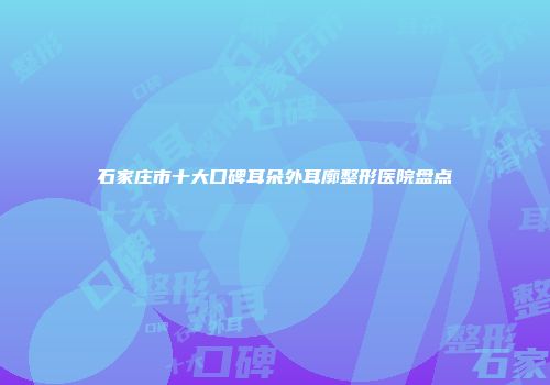 石家庄市十大口碑耳朵外耳廓整形医院盘点