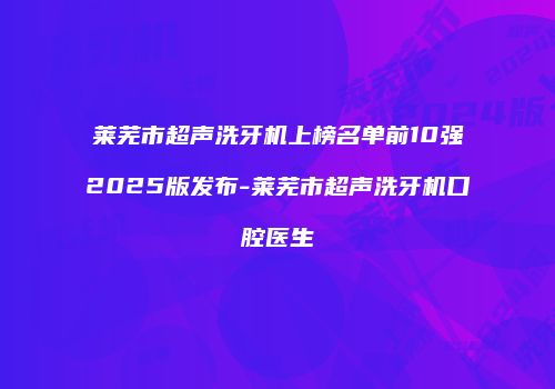 莱芜市超声洗牙机上榜名单前10强2025版发布-莱芜市超声洗牙机口腔医生