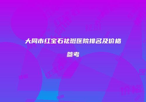 大同市红宝石祛斑医院排名及价格参考