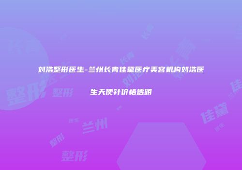 刘浩整形医生-兰州长青佳黛医疗美容机构刘浩医生天使针价格透明
