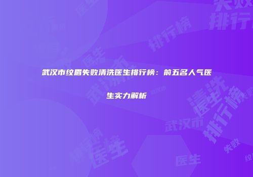 武汉市纹眉失败清洗医生排行榜：前五名人气医生实力解析