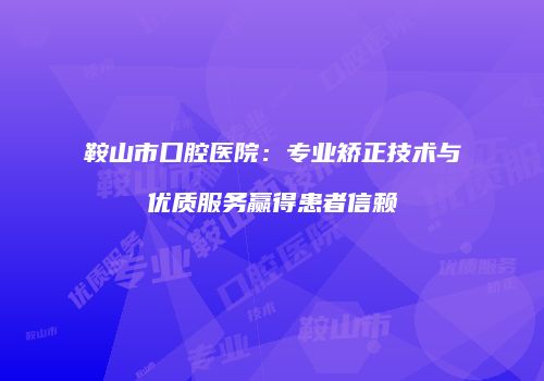 鞍山市口腔医院：专业矫正技术与优质服务赢得患者信赖