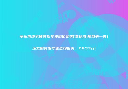 亳州市液氮喷雾治疗雀斑价格(收费标准)项目表一览(液氮喷雾治疗雀斑均价为：2053元)