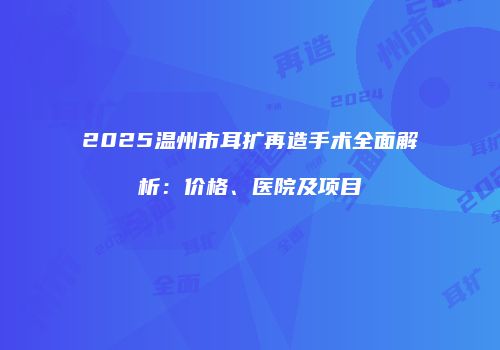 2025温州市耳扩再造手术全面解析：价格、医院及项目