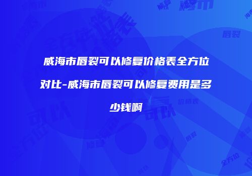 威海市唇裂可以修复价格表全方位对比-威海市唇裂可以修复费用是多少钱啊