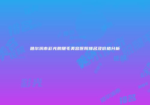 哈尔滨市彩光脱腿毛美容医院排名及价格分析