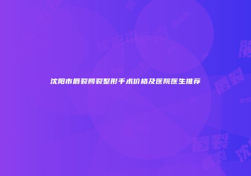 沈阳市唇裂腭裂整形手术价格及医院医生推荐
