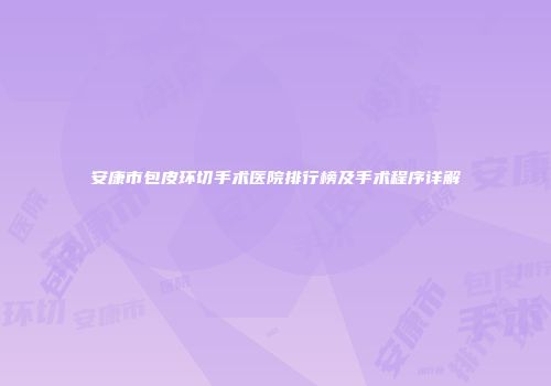 安康市包皮环切手术医院排行榜及手术程序详解