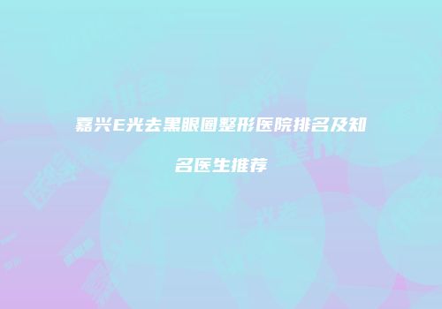 嘉兴E光去黑眼圈整形医院排名及知名医生推荐