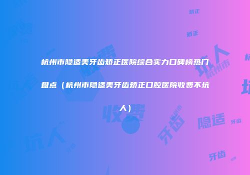 杭州市隐适美牙齿矫正医院综合实力口碑榜热门盘点（杭州市隐适美牙齿矫正口腔医院收费不坑人）