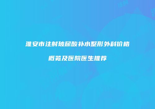 淮安市注射玻尿酸补水整形外科价格概览及医院医生推荐