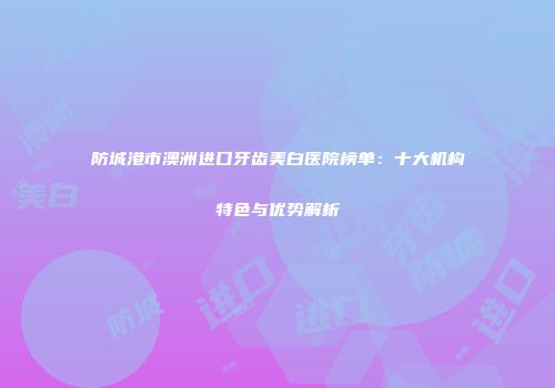 防城港市澳洲进口牙齿美白医院榜单：十大机构特色与优势解析