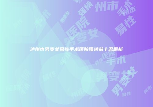 泸州市男变女易性手术医院强榜前十名解析
