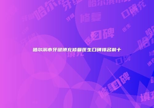 哈尔滨市牙缝填充修复医生口碑排名前十