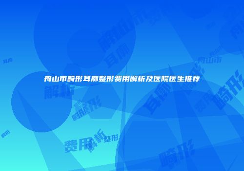 舟山市畸形耳廓整形费用解析及医院医生推荐