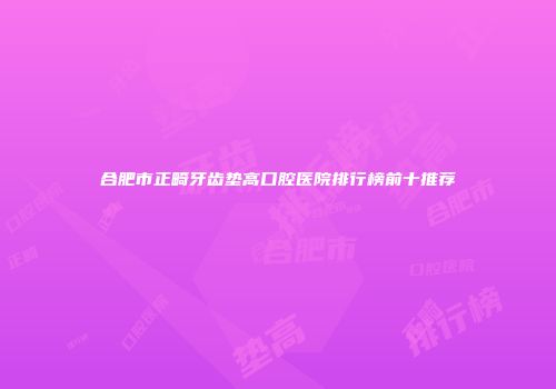 合肥市正畸牙齿垫高口腔医院排行榜前十推荐