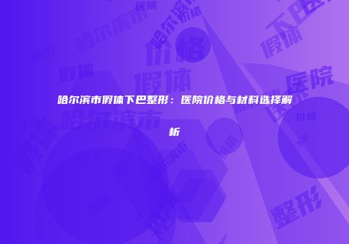 哈尔滨市假体下巴整形：医院价格与材料选择解析
