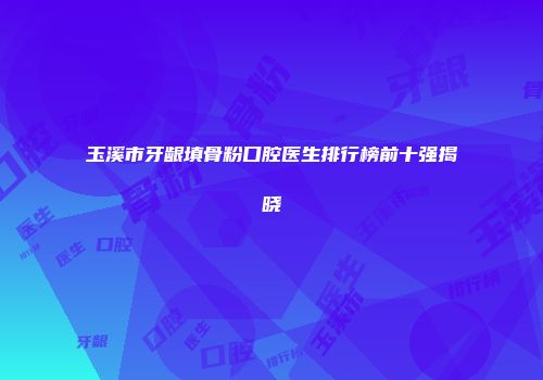 玉溪市牙龈填骨粉口腔医生排行榜前十强揭晓