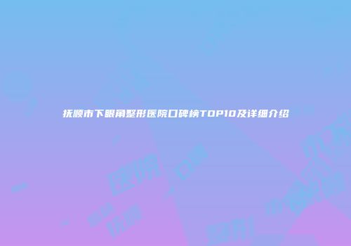 抚顺市下眼角整形医院口碑榜TOP10及详细介绍