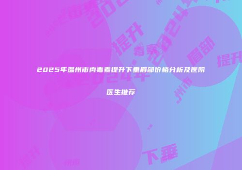2025年温州市肉毒素提升下垂眉部价格分析及医院医生推荐