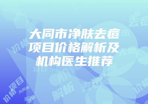 大同市净肤去痘项目价格解析及机构医生推荐