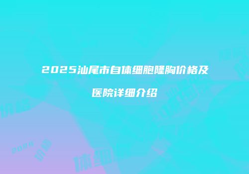 2025汕尾市自体细胞隆胸价格及医院详细介绍