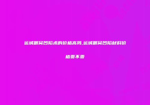 运城眼窝凹陷术的价格高吗,运城眼窝凹陷材料价格贵不贵