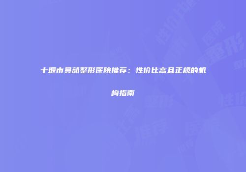 十堰市鼻部整形医院推荐：性价比高且正规的机构指南