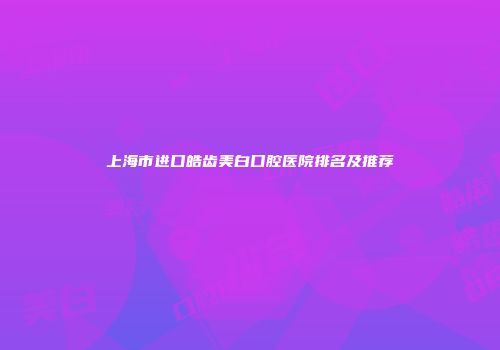 上海市进口皓齿美白口腔医院排名及推荐