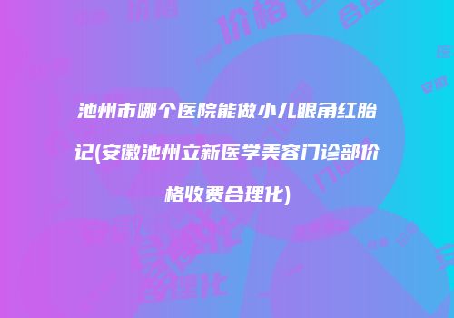 池州市哪个医院能做小儿眼角红胎记(安徽池州立新医学美容门诊部价格收费合理化)