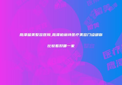 鹰潭留美整容医院,鹰潭柏丽诗医疗美容门诊部你比较看好哪一家