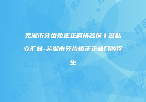 芜湖市牙齿矫正正畸排名前十名私立汇总-芜湖市牙齿矫正正畸口腔医生